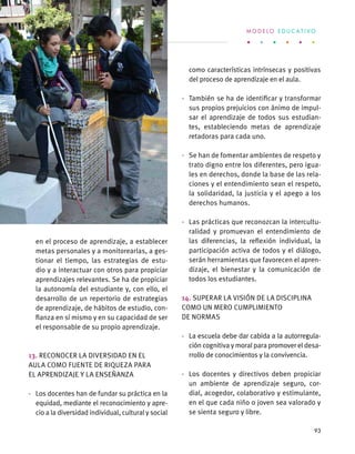 en el proceso de aprendizaje, a establecer
metas personales y a monitorearlas, a ges-
tionar el tiempo, las estrategias de estu-
dio y a interactuar con otros para propiciar
aprendizajes relevantes. Se ha de propiciar
la autonomía del estudiante y, con ello, el
desarrollo de un repertorio de estrategias
de aprendizaje, de hábitos de estudio, con-
fianza en sí mismo y en su capacidad de ser
el responsable de su propio aprendizaje.
13. Reconocer la diversidad en el
aula como fuente de riqueza para
el aprendizaje y la enseñanza
·	 Los docentes han de fundar su práctica en la
equidad, mediante el reconocimiento y apre-
cio a la diversidad individual, cultural y social
como características intrínsecas y positivas
del proceso de aprendizaje en el aula.
·	 También se ha de identificar y transformar
sus propios prejuicios con ánimo de impul-
sar el aprendizaje de todos sus estudian-
tes, estableciendo metas de aprendizaje
retadoras para cada uno.
·	 Se han de fomentar ambientes de respeto y
trato digno entre los diferentes, pero igua-
les en derechos, donde la base de las rela-
ciones y el entendimiento sean el respeto,
la solidaridad, la justicia y el apego a los
derechos humanos.
·	 Las prácticas que reconozcan la intercultu-
ralidad y promuevan el entendimiento de
las diferencias, la reflexión individual, la
participación activa de todos y el diálogo,
serán herramientas que favorecen el apren-
dizaje, el bienestar y la comunicación de
todos los estudiantes.
14. Superar la visión de la disciplina
como un mero cumplimiento
de normas
·	 La escuela debe dar cabida a la autorregula-
ción cognitiva y moral para promover el desa-
rrollo de conocimientos y la convivencia.
·	 Los docentes y directivos deben propiciar
un ambiente de aprendizaje seguro, cor-
dial, acogedor, colaborativo y estimulante,
en el que cada niño o joven sea valorado y
se sienta seguro y libre.
M O D E L O E D U C A T I V O
93
 
