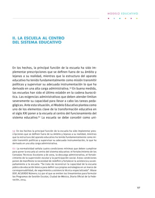 En los hechos, la principal función de la escuela ha sido im-
plementar prescripciones que se definen fuera de su ámbito y
lejanas a su realidad, mientras que la estructura del aparato
educativo ha tenido fundamentalmente como misión transmitir
políticas y supervisar su adecuada instrumentación lo que ha
derivado en una alta carga administrativa. 59
En buena medida,
las escuelas han sido el último eslabón en la cadena burocrá-
tica. Las exigencias administrativas que deben atender limitan
severamente su capacidad para llevar a cabo las tareas peda-
gógicas. Ante esta situación, el Modelo Educativo plantea como
uno de los elementos clave de la transformación educativa en
el siglo XXI poner a la escuela al centro del funcionamiento del
sistema educativo.60
La escuela se debe concebir como uni-
59  En los hechos la principal función de la escuela ha sido implemntar pres-
cripciones que se definen fuera de su ámbito y lejanas a su realidad, mientras
que la estructura del aparato educativo ha tenido fundamentalmente como mi-
sión transmitir políticas y supervisar su adecuada instrumentación, lo que ha
derivado en una alta carga administrativa.
60  La normatividad señala cuatro condiciones mínimas que deben cumplirse
para poner la escuela al centro del sistema educativo: el fortalecimiento de los
Consejos Técnicos Escolares y de zona, la descarga administrativa, el fortale-
cimiento de la supervisión escolar y la participación social. Estas condiciones
ponen de manifiesto la necesidad de redefinir y fortalecer la asistencia y acom-
pañamiento a la escuela: “Se trata de reconstruir la capacidad de la escuela
púbica de educación básica para definir sus propias estrategias en un marco de
corresponsabilidad, de seguimiento y asistencia técnica especializada”. Véase
DOF, ACUERDO Número 717 por el que se emiten los lineamientos para formular
los Programas de Gestión Escolar, Ciudad de México, Diario Oficial de la Fede-
ración, 2014.
II. LA ESCUELA AL CENTRO
DEL SISTEMA EDUCATIVO
M O D E L O E D U C A T I V O
97
 