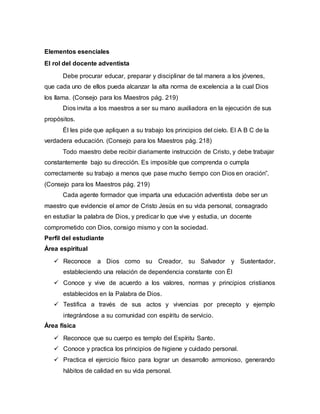Elementos esenciales
El rol del docente adventista
Debe procurar educar, preparar y disciplinar de tal manera a los jóvenes,
que cada uno de ellos pueda alcanzar la alta norma de excelencia a la cual Dios
los llama. (Consejo para los Maestros pág. 219)
Dios invita a los maestros a ser su mano auxiliadora en la ejecución de sus
propósitos.
Él les pide que apliquen a su trabajo los principios del cielo. El A B C de la
verdadera educación. (Consejo para los Maestros pág. 218)
Todo maestro debe recibir diariamente instrucción de Cristo, y debe trabajar
constantemente bajo su dirección. Es imposible que comprenda o cumpla
correctamente su trabajo a menos que pase mucho tiempo con Dios en oración”.
(Consejo para los Maestros pág. 219)
Cada agente formador que imparta una educación adventista debe ser un
maestro que evidencie el amor de Cristo Jesús en su vida personal, consagrado
en estudiar la palabra de Dios, y predicar lo que vive y estudia, un docente
comprometido con Dios, consigo mismo y con la sociedad.
Perfil del estudiante
Área espiritual
 Reconoce a Dios como su Creador, su Salvador y Sustentador,
estableciendo una relación de dependencia constante con Él
 Conoce y vive de acuerdo a los valores, normas y principios cristianos
establecidos en la Palabra de Dios.
 Testifica a través de sus actos y vivencias por precepto y ejemplo
integrándose a su comunidad con espíritu de servicio.
Área física
 Reconoce que su cuerpo es templo del Espíritu Santo.
 Conoce y practica los principios de higiene y cuidado personal.
 Practica el ejercicio físico para lograr un desarrollo armonioso, generando
hábitos de calidad en su vida personal.
 