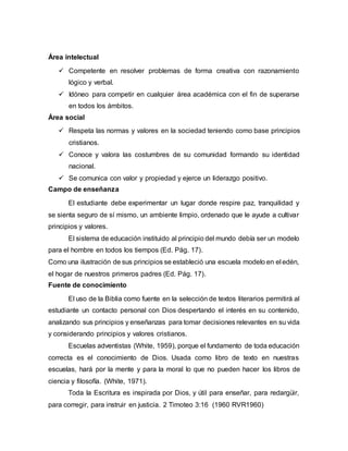 Área intelectual
 Competente en resolver problemas de forma creativa con razonamiento
lógico y verbal.
 Idóneo para competir en cualquier área académica con el fin de superarse
en todos los ámbitos.
Área social
 Respeta las normas y valores en la sociedad teniendo como base principios
cristianos.
 Conoce y valora las costumbres de su comunidad formando su identidad
nacional.
 Se comunica con valor y propiedad y ejerce un liderazgo positivo.
Campo de enseñanza
El estudiante debe experimentar un lugar donde respire paz, tranquilidad y
se sienta seguro de sí mismo, un ambiente limpio, ordenado que le ayude a cultivar
principios y valores.
El sistema de educación instituido al principio del mundo debía ser un modelo
para el hombre en todos los tiempos (Ed. Pág. 17).
Como una ilustración de sus principios se estableció una escuela modelo en el edén,
el hogar de nuestros primeros padres (Ed. Pág. 17).
Fuente de conocimiento
El uso de la Biblia como fuente en la selección de textos literarios permitirá al
estudiante un contacto personal con Dios despertando el interés en su contenido,
analizando sus principios y enseñanzas para tomar decisiones relevantes en su vida
y considerando principios y valores cristianos.
Escuelas adventistas (White, 1959), porque el fundamento de toda educación
correcta es el conocimiento de Dios. Usada como libro de texto en nuestras
escuelas, hará por la mente y para la moral lo que no pueden hacer los libros de
ciencia y filosofía. (White, 1971).
Toda la Escritura es inspirada por Dios, y útil para enseñar, para redargüir,
para corregir, para instruir en justicia. 2 Timoteo 3:16 (1960 RVR1960)
 