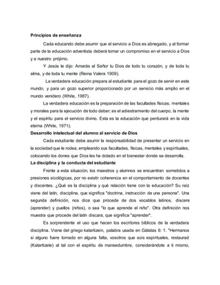 Principios de enseñanza
Cada educando debe asumir que el servicio a Dios es abnegado, y al formar
parte de la educación adventista deberá tomar un compromiso en el servicio a Dios
y a nuestro prójimo.
Y Jesús le dijo: Amarás al Señor tu Dios de todo tu corazón, y de toda tu
alma, y de toda tu mente (Reina Valera 1909).
La verdadera educación prepara al estudiante para el gozo de servir en este
mundo, y para un gozo superior proporcionado por un servicio más amplio en el
mundo venidero (White, 1987).
La verdadera educación es la preparación de las facultades físicas, mentales
y morales para la ejecución de todo deber; es el adiestramiento del cuerpo, la mente
y el espíritu para el servicio divino. Esta es la educación que perdurará en la vida
eterna (White, 1971).
Desarrollo intelectual del alumno al servicio de Dios
Cada estudiante debe asumir la responsabilidad de presentar un servicio en
la sociedad que le rodea, empleando sus facultades, físicas, mentales y espirituales,
colocando los dones que Dios les ha dotado en el bienestar donde se desarrolla.
La disciplina y la conducta del estudiante
Frente a esta situación, los maestros y alumnos se encuentran sometidos a
presiones sicológicas, por no existir coherencia en el comportamiento de docentes
y discentes. ¿Qué es la disciplina y qué relación tiene con la educación? Su raíz
viene del latín, disciplina, que significa "doctrina, instrucción de una persona". Una
segunda definición, nos dice que procede de dos vocablos latinos, discere
(aprender) y puellos (niños), o sea "lo que aprende el niño". Otra definición nos
muestra que procede del latín discara, que significa "aprender".
Es sorprendente el uso que hacen los escritores bíblicos de la verdadera
disciplina. Viene del griego katartizein, palabra usada en Gálatas 6: 1. "Hermanos
si alguno fuere tomado en alguna falta, vosotros que sois espirituales, restaurad
(Katartizete) al tal con el espíritu de mansedumbre, considerándote a ti mismo,
 