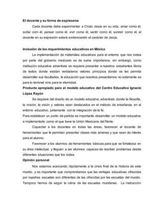 El docente y su forma de expresarse
Cada docente debe experimentar a Cristo Jesús en su vida, amar como él,
soñar com él, pensar como él, vivir como él, sentir como él, sonreír como él, el
docente en su expresión estará evidenciando el carácter de Jesús.
Inclusión de los requerimientos educativos en México
La implementación de materiales educativos para el entorno que nos rodea
por parte del gobierno mexicano es de suma importancia, sin embargo, como
institución educativa adventista se requiere presentar a nuestros estudiantes libros
de textos donde existan verdaderos valores principios donde se les permita
desarrollar sus facultades, la educación que nosotros presentamos no solamente es
para lo terrenal sino para la eternidad.
Producto apropiado para el modelo educativo del Centro Educativo Ignacio
López Rayón
Se requiere del diseño de un modelo educativo adventista donde la filosofía,
la misión, la visión y valores sean destacados en el método de enseñanza en el
entorno educativo, juntamente con la integración de la fe.
Para establecer un punto de partida es importante desarrollar un modelo educativo
e implementarlo como el que tiene la Unión Mexicana del Norte.
Capacitar a los docentes en todas las áreas, favorecer al docente de
herramientas que le permitan presentar clases más amenas y que sean de interés
para el alumno.
Favorecer a los alumnos de herramientas básicas para que se fortalezca en
su área intelectual, y lleguen a ser alumnos capaces de resolver problemas desde
diferentes situaciones que los rodea.
Opinión personal
Nos estamos acercando rápidamente a la crisis final de la historia de este
mundo, y es importante que comprendamos que las ventajas educativas ofrecidas
por nuestras escuelas son diferentes de las ofrecidas por las escuelas del mundo.
Tampoco hemos de seguir la rutina de las escuelas mundanas. La instrucción
 