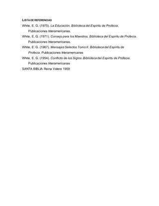 LISTA DE REFERENCIAS
White, E. G. (1975). La Educación. Biblioteca del Espiritu de Profecia.
Publicaciones Interamericanas.
White, E. G. (1971). Consejo para los Maestros. Biblioteca del Espiritu de Profecia.
Publicaciones Interamericanas.
White, E. G. (1967). Mensajes Selectos Tomo II. Biblioteca del Espiritu de
Profecia. Publicaciones Interamericanas
White, E. G. (1954). Conflicto de los Siglos. Biblioteca del Espiritu de Profecia.
Publicaciones Interamericanas
SANTA BIBLIA Reina Valera 1909
 