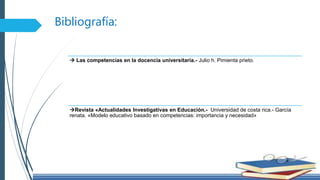 Bibliografía:
 Las competencias en la docencia universitaria.- Julio h. Pimienta prieto.
Revista «Actualidades Investigativas en Educación.- Universidad de costa rica.- García
renata. «Modelo educativo basado en competencias: importancia y necesidad»
 