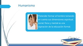Humanismo
Pretender formar al hombre tomando
en cuenta sus dimensiones espiritual,
social, física y mental es una
aspiración de la educación formal.
 