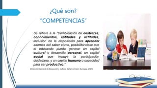 “COMPETENCIAS”
Se refiere a la “Combinación de destrezas,
conocimientos, aptitudes y actitudes,
inclusión de la disposición para aprender
además del saber cómo, posibilitándose que
el educando pueda generar un capital
cultural o desarrollo personal, un capital
social que incluye la participación
ciudadana, y un capital humano o capacidad
para ser productivo.”
(Dirección General de Educación y Cultura de la Comisión Europea, 2004)
¿Qué son?
 