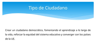 Tipo de Ciudadano
Crear un ciudadano democrático, fomentando el aprendizaje a lo largo de
la vida, reforzar la equidad del sistema educativo y converger con los países
de la UE.
 