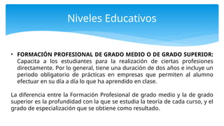 Niveles Educativos
• FORMACIÓN PROFESIONAL DE GRADO MEDIO O DE GRADO SUPERIOR:
Capacita a los estudiantes para la realización de ciertas profesiones
directamente. Por lo general, tiene una duración de dos años e incluye un
periodo obligatorio de prácticas en empresas que permiten al alumno
efectuar en su día a día lo que ha aprendido en clase.
La diferencia entre la Formación Profesional de grado medio y la de grado
superior es la profundidad con la que se estudia la teoría de cada curso, y el
grado de especialización que se obtiene como resultado.
 