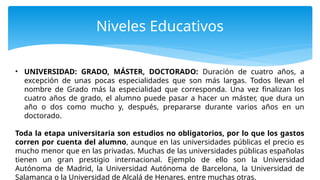 Niveles Educativos
• UNIVERSIDAD: GRADO, MÁSTER, DOCTORADO: Duración de cuatro años, a
excepción de unas pocas especialidades que son más largas. Todos llevan el
nombre de Grado más la especialidad que corresponda. Una vez finalizan los
cuatro años de grado, el alumno puede pasar a hacer un máster, que dura un
año o dos como mucho y, después, prepararse durante varios años en un
doctorado.
Toda la etapa universitaria son estudios no obligatorios, por lo que los gastos
corren por cuenta del alumno, aunque en las universidades públicas el precio es
mucho menor que en las privadas. Muchas de las universidades públicas españolas
tienen un gran prestigio internacional. Ejemplo de ello son la Universidad
Autónoma de Madrid, la Universidad Autónoma de Barcelona, la Universidad de
Salamanca o la Universidad de Alcalá de Henares, entre muchas otras.
 