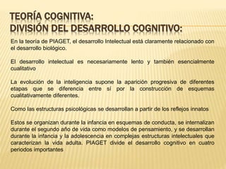 TEORÍA COGNITIVA:
DIVISIÓN DEL DESARROLLO COGNITIVO:
En la teoría de PIAGET, el desarrollo Intelectual está claramente relacionado con
el desarrollo biológico.
El desarrollo intelectual es necesariamente lento y también esencialmente
cualitativo
La evolución de la inteligencia supone la aparición progresiva de diferentes
etapas que se diferencia entre sí por la construcción de esquemas
cualitativamente diferentes.
Como las estructuras psicológicas se desarrollan a partir de los reflejos innatos
Estos se organizan durante la infancia en esquemas de conducta, se internalizan
durante el segundo año de vida como modelos de pensamiento, y se desarrollan
durante la infancia y la adolescencia en complejas estructuras intelectuales que
caracterizan la vida adulta. PIAGET divide el desarrollo cognitivo en cuatro
periodos importantes
 