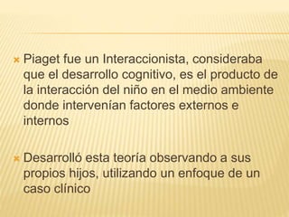  Piaget fue un Interaccionista, consideraba
que el desarrollo cognitivo, es el producto de
la interacción del niño en el medio ambiente
donde intervenían factores externos e
internos
 Desarrolló esta teoría observando a sus
propios hijos, utilizando un enfoque de un
caso clínico
 
