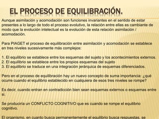 EL PROCESO DE EQUILIBRACIÓN.
Aunque asimilación y acomodación son funciones invariantes en el sentido de estar
presentes a lo largo de todo el proceso evolutivo, la relación entre ellas es cambiante de
modo que la evolución intelectual es la evolución de esta relación asimilación /
acomodación.
Para PIAGET el proceso de equilibración entre asimilación y acomodación se establece
en tres niveles sucesivamente más complejos:
1. El equilibrio se establece entre los esquemas del sujeto y los acontecimientos externos.
2. El equilibrio se establece entre los propios esquemas del sujeto
3. El equilibrio se traduce en una integración jerárquica de esquemas diferenciados.
Pero en el proceso de equilibración hay un nuevo concepto de suma importancia: ¿qué
ocurre cuando el equilibrio establecido en cualquiera de esos tres niveles se rompe?
Es decir, cuando entran en contradicción bien sean esquemas externos o esquemas entre
si.
Se produciría un CONFLICTO COGNITIVO que es cuando se rompe el equilibrio
cognitivo.
El organismo, en cuanto busca permanentemente el equilibrio busca respuestas, se
 