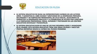 EDUCACION EN RUSIA
 EL SISTEMA EDUCATIVO DE RUSIA HA EXPERIMENTADO CAMBIOS EN LOS ULTIMOS
AÑOS, Y GARANTIZA EL LIBRE ACCESO Y GRATUIDAD DE LA ENSEÑANZA PRIMARIA,
SECUNDARIA Y DE FORMACION PROFESIONAL DE CICLO INICIAL. IGUALMENTE SE
GARANTIZA LA ENSEÑANZA GRATUITA Y LA POSIBILIDAD DE ACCESO POR CONCURSO
A LA FORMACION PROFESIONAL MEDIA, SUPERIOR Y POSTGRADO EN LOS CENTROS
EDUCATIVOS ESTATALES Y MUNICIPALES.
 EL SISTEMA EDUCATIVO RUSO ES UNO DE LOS MAS DESARROLLADOS Y AVANZADOS
EN EL MUNDO. ESTE SISTEMA EDUCATIVO TIENE UNA GRAN CALIDAD Y HACE SUS
PROPIAS REFORMAS SEGÚN EL CAMBIO DEL MUNDO MODERNO.
 