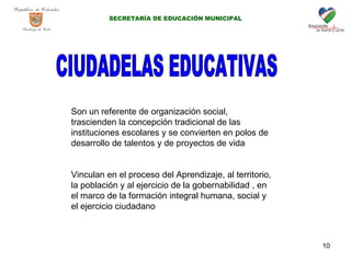 CIUDADELAS EDUCATIVAS Son un referente de organización social, trascienden la concepción tradicional de las instituciones escolares y se convierten en polos de desarrollo de talentos y de proyectos de vida Vinculan en el proceso del Aprendizaje, al territorio, la población y al ejercicio de la gobernabilidad , en el marco de la formación integral humana, social y el ejercicio ciudadano SECRETARÍA DE EDUCACIÓN MUNICIPAL 