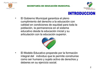 El Gobierno Municipal garantiza el pleno cumplimiento del derecho a la educación con calidad en condiciones de equidad para toda la población, la permanencia en el sistema educativo desde la educación inicial y su articulación con la educación superior. El Modelo Educativo propende por la formación integral del  individuo que le permite construirse  como ser humano y sujeto activo de derechos y deberes  en su ejercicio social. INTRODUCCION SECRETARÍA DE EDUCACIÓN MUNICIPAL 