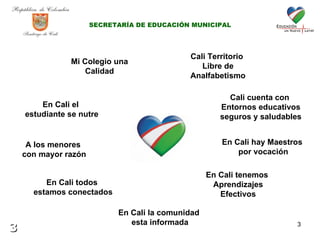 Mi Colegio una Calidad En Cali el  estudiante se nutre A los menores  con mayor razón En Cali todos  estamos conectados En Cali la comunidad  esta informada En Cali tenemos  Aprendizajes Efectivos En Cali hay Maestros  por vocación Cali cuenta con  Entornos educativos seguros y saludables Cali Territorio  Libre de Analfabetismo SECRETARÍA DE EDUCACIÓN MUNICIPAL 