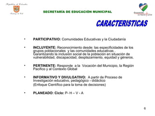 PARTICIPATIVO:  Comunidades Educativas y la Ciudadanía  INCLUYENTE:  Reconocimiento desde: las especificidades de los grupos poblacionales  y las comunidades educativas . Garantizando la inclusión social de la población en situación de vulnerabilidad, discapacidad, desplazamiento, equidad y géneros. PERTINENTE:  Responde  a la  Vocación del Municipio, la Región Pacifico y al Contexto Global  INFORMATIVO Y DIVULGATIVO:  A partir de Proceso de Investigación educativo, pedagógico - didáctico (Enfoque Científico para la toma de decisiones) PLANEADO: Ciclo:  P- H – V - A CARACTERISTICAS SECRETARÍA DE EDUCACIÓN MUNICIPAL 