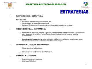 PARTICIPACION -  ESTRATEGIA:   Foro Escuela Acuerdos, deliberación y concertación, etc. Construcción de Agendas Compartidas Espacios de interlocución temáticos con diferentes grupos poblacionales .  INCLUSION SOCIAL   -  ESTRATEGIA: Inversión de recursos propios y gestión creativa de recursos  orientadas racionalmente  para garantizar el derecho a la educación de sectores excluidos histórica, social y culturalmente. Coordinación Intersectorial  entre entidades del Estado y del sector privado para aunar esfuerzos a favor de los sectores vulnerables del municipio. INFORMACION Y DIVULGACION - Estrategias   Observatorio de la Educación Articulación de los Sistemas de Información PLANEACION - Estrategias  Direccionamiento Estratégico   Liderazgo Colectivo ESTRATEGIAS SECRETARÍA DE EDUCACIÓN MUNICIPAL 