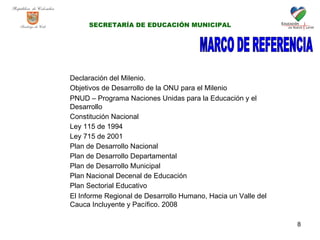 MARCO DE REFERENCIA Declaración del Milenio. Objetivos de Desarrollo de la ONU para el Milenio PNUD – Programa Naciones Unidas para la Educación y el Desarrollo Constitución Nacional Ley 115 de 1994 Ley 715 de 2001 Plan de Desarrollo Nacional Plan de Desarrollo Departamental Plan de Desarrollo Municipal Plan Nacional Decenal de Educación Plan Sectorial Educativo El Informe Regional de Desarrollo Humano, Hacia un Valle del Cauca Incluyente y Pacífico. 2008  SECRETARÍA DE EDUCACIÓN MUNICIPAL 