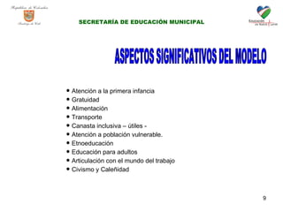 ASPECTOS SIGNIFICATIVOS DEL MODELO Atención a la primera infancia Gratuidad  Alimentación  Transporte  Canasta inclusiva – útiles - Atención a población vulnerable.  Etnoeducación Educación para adultos Articulación con el mundo del trabajo Civismo y Caleñidad SECRETARÍA DE EDUCACIÓN MUNICIPAL 