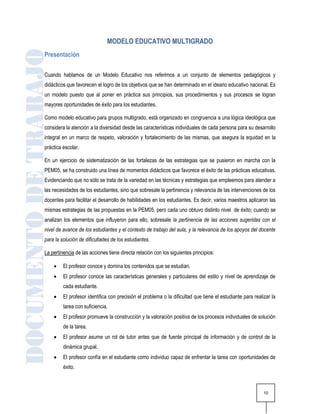 MODELO EDUCATIVO MULTIGRADO
Presentación

Cuando hablamos de un Modelo Educativo nos referimos a un conjunto de elementos pedagógicos y
didácticos que favorecen el logro de los objetivos que se han determinado en el ideario educativo nacional. Es
un modelo puesto que al poner en práctica sus principios, sus procedimientos y sus procesos se logran
mayores oportunidades de éxito para los estudiantes.

Como modelo educativo para grupos multigrado, está organizado en congruencia a una lógica ideológica que
considera la atención a la diversidad desde las características individuales de cada persona para su desarrollo
integral en un marco de respeto, valoración y fortalecimiento de las mismas, que asegura la equidad en la
práctica escolar.

En un ejercicio de sistematización de las fortalezas de las estrategias que se pusieron en marcha con la
PEM05, se ha construido una línea de momentos didácticos que favorece el éxito de las prácticas educativas.
Evidenciando que no sólo se trata de la variedad en las técnicas y estrategias que empleemos para atender a
las necesidades de los estudiantes, sino que sobresale la pertinencia y relevancia de las intervenciones de los
docentes para facilitar el desarrollo de habilidades en los estudiantes. Es decir, varios maestros aplicaron las
mismas estrategias de las propuestas en la PEM05, pero cada uno obtuvo distinto nivel de éxito; cuando se
analizan los elementos que influyeron para ello, sobresale la pertinencia de las acciones sugeridas con el
nivel de avance de los estudiantes y el contexto de trabajo del aula, y la relevancia de los apoyos del docente
para la solución de dificultades de los estudiantes.

La pertinencia de las acciones tiene directa relación con los siguientes principios:

        El profesor conoce y domina los contenidos que se estudian.
        El profesor conoce las características generales y particulares del estilo y nivel de aprendizaje de
         cada estudiante.
        El profesor identifica con precisión el problema o la dificultad que tiene el estudiante para realizar la
         tarea con suficiencia.
        El profesor promueve la construcción y la valoración positiva de los procesos individuales de solución
         de la tarea.
        El profesor asume un rol de tutor antes que de fuente principal de información y de control de la
         dinámica grupal.
        El profesor confía en el estudiante como individuo capaz de enfrentar la tarea con oportunidades de
         éxito.



                                                                                                            10
 