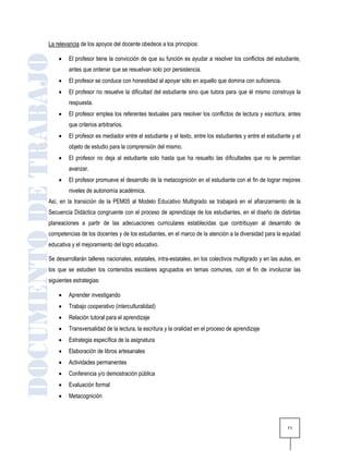La relevancia de los apoyos del docente obedece a los principios:

        El profesor tiene la convicción de que su función es ayudar a resolver los conflictos del estudiante,
         antes que ordenar que se resuelvan solo por persistencia.
        El profesor se conduce con honestidad al apoyar sólo en aquello que domina con suficiencia.
        El profesor no resuelve la dificultad del estudiante sino que tutora para que él mismo construya la
         respuesta.
        El profesor emplea los referentes textuales para resolver los conflictos de lectura y escritura, antes
         que criterios arbitrarios.
        El profesor es mediador entre el estudiante y el texto, entre los estudiantes y entre el estudiante y el
         objeto de estudio para la comprensión del mismo.
        El profesor no deja al estudiante solo hasta que ha resuelto las dificultades que no le permitían
         avanzar.
        El profesor promueve el desarrollo de la metacognición en el estudiante con el fin de lograr mejores
         niveles de autonomía académica.
Así, en la transición de la PEM05 al Modelo Educativo Multigrado se trabajará en el afianzamiento de la
Secuencia Didáctica congruente con el proceso de aprendizaje de los estudiantes, en el diseño de distintas
planeaciones a partir de las adecuaciones curriculares establecidas que contribuyan al desarrollo de
competencias de los docentes y de los estudiantes, en el marco de la atención a la diversidad para la equidad
educativa y el mejoramiento del logro educativo.

Se desarrollarán talleres nacionales, estatales, intra-estatales, en los colectivos multigrado y en las aulas, en
los que se estudien los contenidos escolares agrupados en temas comunes, con el fin de involucrar las
siguientes estrategias:

        Aprender investigando
        Trabajo cooperativo (interculturalidad)
        Relación tutoral para el aprendizaje
        Transversalidad de la lectura, la escritura y la oralidad en el proceso de aprendizaje
        Estrategia específica de la asignatura
        Elaboración de libros artesanales
        Actividades permanentes
        Conferencia y/o demostración pública
        Evaluación formal
        Metacognición




                                                                                                           11
 