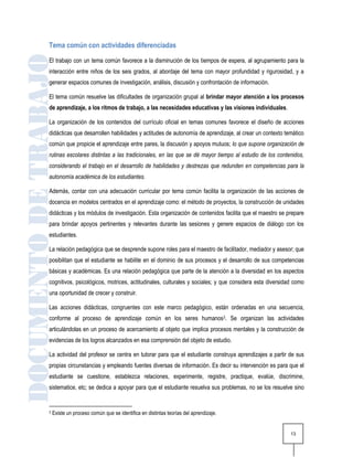 Tema común con actividades diferenciadas
El trabajo con un tema común favorece a la disminución de los tiempos de espera, al agrupamiento para la
interacción entre niños de los seis grados, al abordaje del tema con mayor profundidad y rigurosidad, y a
generar espacios comunes de investigación, análisis, discusión y confrontación de información.

El tema común resuelve las dificultades de organización grupal al brindar mayor atención a los procesos
de aprendizaje, a los ritmos de trabajo, a las necesidades educativas y las visiones individuales.

La organización de los contenidos del currículo oficial en temas comunes favorece el diseño de acciones
didácticas que desarrollen habilidades y actitudes de autonomía de aprendizaje, al crear un contexto temático
común que propicie el aprendizaje entre pares, la discusión y apoyos mutuos; lo que supone organización de
rutinas escolares distintas a las tradicionales, en las que se dé mayor tiempo al estudio de los contenidos,
considerando el trabajo en el desarrollo de habilidades y destrezas que redunden en competencias para la
autonomía académica de los estudiantes.

Además, contar con una adecuación curricular por tema común facilita la organización de las acciones de
docencia en modelos centrados en el aprendizaje como: el método de proyectos, la construcción de unidades
didácticas y los módulos de investigación. Esta organización de contenidos facilita que el maestro se prepare
para brindar apoyos pertinentes y relevantes durante las sesiones y genere espacios de diálogo con los
estudiantes.

La relación pedagógica que se desprende supone roles para el maestro de facilitador, mediador y asesor; que
posibilitan que el estudiante se habilite en el dominio de sus procesos y el desarrollo de sus competencias
básicas y académicas. Es una relación pedagógica que parte de la atención a la diversidad en los aspectos
cognitivos, psicológicos, motrices, actitudinales, culturales y sociales; y que considera esta diversidad como
una oportunidad de crecer y construir.

Las acciones didácticas, congruentes con este marco pedagógico, están ordenadas en una secuencia,
conforme al proceso de aprendizaje común en los seres humanos3. Se organizan las actividades
articulándolas en un proceso de acercamiento al objeto que implica procesos mentales y la construcción de
evidencias de los logros alcanzados en esa comprensión del objeto de estudio.

La actividad del profesor se centra en tutorar para que el estudiante construya aprendizajes a partir de sus
propias circunstancias y empleando fuentes diversas de información. Es decir su intervención es para que el
estudiante se cuestione, establezca relaciones, experimente, registre, practique, evalúe, discrimine,
sistematice, etc; se dedica a apoyar para que el estudiante resuelva sus problemas, no se los resuelve sino


3   Existe un proceso común que se identifica en distintas teorías del aprendizaje.


                                                                                                        13
 