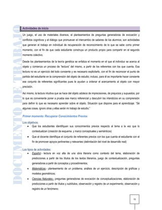 Actividades de inicio

Un juego, el uso de materiales diversos, el planteamientos de preguntas generadoras de evocación y
conflictos cognitivos y el diálogo que promuevan el intercambio de saberes de los alumnos; son actividades
que generan el trabajo en individual de recuperación de reconocimiento de lo que se sabe como primer
momento, con el fin de que cada estudiante construya un producto propio para compartir en el segundo
momento colectivo.

Desde los planteamientos de la teoría genética se enfatiza el momento en el que el individuo se acerca al
objeto y comienza un proceso de “lectura” del mismo, a partir de los referentes con los que cuenta. Esa
lectura no es un ejercicio del todo consiente y es necesario explicitarlo, con el fin de reconocer el punto de
partida del estudiante en la comprensión del objeto de estudio; incluso, para él es importante hacer consiente
ese conjunto de referentes significantes pues le ayudan a ordenar el acercamiento al objeto con mayor
precisión.

Así mismo, la lectura intuitiva que se hace del objeto adolece de imprecisiones, de prejuicios y supuestos; por
lo que es conveniente poner a prueba ese marco referencial y descubrir los intersticios en su comprensión
para definir lo que es necesario aprender sobre el objeto. Situación que dispone para el aprendizaje: “Sé
algunas cosas, ignoro otras y ellas serán mi trabajo de estudio.”

Primer momento: Recuperar Conocimientos Previos
Los objetivos:
        Que los estudiantes identifiquen sus conocimientos previos respecto al tema a la vez que lo
         contextualizan (creación de esquema y marco conceptuales y semánticos)
        Que el docente identifique el conjunto de referentes previos con los que cuenta el estudiante con el
         fin de promover apoyos pertinentes y relevantes (delimitación del nivel de desarrollo real)

Los tipos de actividades:
        Español.- lectura en voz alta de una obra literaria como contexto del tema, elaboración de
         predicciones a partir de los títulos de los textos literarios, juego de contextualización, preguntas
         generadoras a partir de conceptos y procedimientos;
        Matemáticas.- planteamiento de un problema, análisis de un ejercicio, descripción de gráficas y
         modelos geométricos;
        Ciencias Naturales.- preguntas generadoras de evocación de conceptualizaciones, elaboración de
         predicciones a partir de títulos y subtítulos, observación y registro de un experimento, observación y
         registro de un fenómeno;


                                                                                                         15
 
