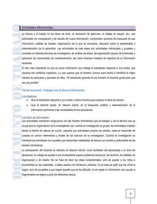 Actividades diferenciadas

La lectura y el trabajo en los libros de texto, la resolución de ejercicios, el trabajo en equipo, etc.; son
actividades de investigación y de estudio de nueva información; comprenden acciones de búsqueda de esa
información, análisis de fuentes, organización de lo que se encuentra, discusión sobre lo aprehendido y
sistematización de lo aprendido. Las actividades de esta etapa son actividades individuales y grupales y
consisten en distintas técnicas de investigación, de análisis de textos, de organización grupal, de entrevistas y
aplicación de instrumentos de cuestionamiento, así como diversos modelos de registros de la información
recabada.
El reto más importante es que la nueva información que trabaja el estudiante responda a sus dudas, que
resuelva los conflictos cognitivos. Lo que supone que el maestro conoce esos textos e identifica la mejor
manera de acercarse y aprender de ellos. “El estudiante aprende de las fuentes: el docente ayuda para que
eso sea posible.”

Tercer momento: Trabajar con la Nueva Información
Los objetivos:
        Que el estudiante responda a sus dudas y reúna insumos para explicar el tema de estudio.
        Que el docente apoye, en relación tutoral, en la búsqueda, análisis y sistematización de la
         información pertinente a las necesidades de los estudiantes.

Los tipos de actividades:
Las actividades mantienen congruencia con las fuentes informativas que se trabajan y con la técnica que se
ocupa para la organización de la investigación; así, cuando la investigación es grupal, las actividades implican
desde el diseño de planes de acción, pasando por actividades propias de estudio, hasta el desarrollo de
puestas en común intermedias y finales de los avances de la investigación. Cuando la investigación es
individual las actividades son aquellas que desarrollan habilidades de lectura con sentido y profundidad de las
fuentes informativas.
La participación del docente es siempre en relación tutoral, como facilitador del aprendizaje y la toma de
decisiones; su trabajo es ayudar a que el estudiante supere problemas de lectura, de escritura, de oralidad, de
organización y de diseño. No se trata de decir las ideas fundamentales, sino de ayudar a los niños a
encontrarlas en los materiales, a saber usarlos con eficiencia y eficacia; no se trata de pedir que los niños lo
hagan, sino de ayudarles a que hagan aquello que se les dificulta, no es repetir la información sino ayudar a
fragmentarla con lógica a partir de referentes claves.




                                                                                                           18
 