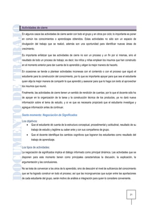Actividades de cierre

En algunos casos las actividades de cierre serán con todo el grupo y en otros por ciclo; lo importante es poner
en común los conocimientos o aprendizajes obtenidos. Estas actividades no sólo son un espacio de
divulgación del trabajo que se realizó, además son una oportunidad para identificar nuevas áreas de
crecimiento.

Es importante enfatizar que las actividades de cierre no son un proceso y un fin por sí mismas, sino el
resultado de todo un proceso de trabajo; es decir, los niños y niñas emplean los insumos que han construido
en el momento anterior para dar cuenta de lo aprendido y eligen la mejor manera de hacerlo.

En ocasiones se tiende a plantear actividades inconexas con el contenido o con el proceso que siguió el
estudiante para la construcción del conocimiento, por lo que es importante apoyar para que sea el estudiante
quien elija la mejor manera de compartir lo que aprendió y asesorar para que lo haga con éxito al aprovechar
los insumos que reunió.

Finalmente, las actividades de cierre tienen un sentido de rendición de cuentas; por lo que el docente sólo ha
de apoyar en la organización de la tarea y la construcción técnica de los productos, ya no dará nueva
información sobre el tema de estudio, y si ve que es necesaria propiciará que el estudiante investigue y
agregue información antes de continuar.

Sexto momento: Negociación de Significados
Los objetivos:
        Que el estudiante dé cuenta de la estructura conceptual, procedimental y actitudinal, resultado de su
         trabajo de estudio y legitime su saber ante y con sus compañeros de grupo.
        Que el docente identifique los cambios cognitivos que lograron los estudiantes como resultado del
         trabajo de aprendizaje.

Los tipos de actividades:
La negociación de significados implica el diálogo informado como principal dinámica. Las actividades que se
disponen para este momento tienen como principales características la discusión, la explicación, la
argumentación y las conclusiones.

No se trata de convencer a los otros de lo aprendido, sino de descubrir el nivel de suficiencia del conocimiento
que se ha logrado construir en todo el proceso; así que las incongruencias que surjan entre las aportaciones
de cada estudiante del grupo, serán motivo de análisis e integración para quien lo considere conveniente.




                                                                                                          21
 