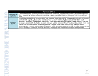 Actividades de Cierre
                 Los estudiantes exponen en plenaria los productos de su trabajo de investigación. Durante las participaciones el docente enfatiza los puntos
Negociación de
                 clave y aclara y corrige las ideas confusas o erróneas. Luego en grupo revisan si las hipótesis que elaboraron al inicio eran verdaderas o
 significados:
                 falsas.
                 El docente plantea las preguntas por ciclo: Primero.- ¿Qué requiere un aparato para funcionar? ¿Cuáles aparatos conocieron que funcionan
                 con electricidad? Segundo.- ¿Cuáles son los usos más comunes que tiene la electricidad? ¿Qué es la electricidad? ¿Cómo viaja la
                 electricidad? ¿En dónde se puede almacenar la electricidad? ¿Cómo se produce la electricidad? Tercero.- ¿Qué es energía? ¿Cuáles son
  Evaluación
                 los usos para la electricidad? ¿Cuáles tipos de energía existen y en qué otros tipos se transforman? ¿Cuáles son las fuentes de energía más
   Formal:
                 comunes? Los estudiantes contestan en individual y por escrito. Con primer ciclo el docente organiza el apoyo mutuo para escritura.
                 El docente propicia un ejercicio de sistematización del proceso de estudio que siguieron, analizando el trabajo que está en su cuaderno, guía
                 para que se identifique el nombre del proceso, las dificultades y las formas en cómo se resolvieron, así como las dudas pendientes.




                                                                                                                                                         27
 