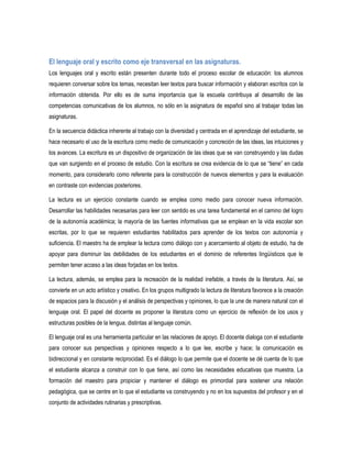 El lenguaje oral y escrito como eje transversal en las asignaturas.
Los lenguajes oral y escrito están presenten durante todo el proceso escolar de educación: los alumnos
requieren conversar sobre los temas, necesitan leer textos para buscar información y elaboran escritos con la
información obtenida. Por ello es de suma importancia que la escuela contribuya al desarrollo de las
competencias comunicativas de los alumnos, no sólo en la asignatura de español sino al trabajar todas las
asignaturas.

En la secuencia didáctica inherente al trabajo con la diversidad y centrada en el aprendizaje del estudiante, se
hace necesario el uso de la escritura como medio de comunicación y concreción de las ideas, las intuiciones y
los avances. La escritura es un dispositivo de organización de las ideas que se van construyendo y las dudas
que van surgiendo en el proceso de estudio. Con la escritura se crea evidencia de lo que se “tiene” en cada
momento, para considerarlo como referente para la construcción de nuevos elementos y para la evaluación
en contraste con evidencias posteriores.

La lectura es un ejercicio constante cuando se emplea como medio para conocer nueva información.
Desarrollar las habilidades necesarias para leer con sentido es una tarea fundamental en el camino del logro
de la autonomía académica; la mayoría de las fuentes informativas que se emplean en la vida escolar son
escritas, por lo que se requieren estudiantes habilitados para aprender de los textos con autonomía y
suficiencia. El maestro ha de emplear la lectura como diálogo con y acercamiento al objeto de estudio, ha de
apoyar para disminuir las debilidades de los estudiantes en el dominio de referentes lingüísticos que le
permiten tener acceso a las ideas forjadas en los textos.

La lectura, además, se emplea para la recreación de la realidad inefable, a través de la literatura. Así, se
convierte en un acto artístico y creativo. En los grupos multigrado la lectura de literatura favorece a la creación
de espacios para la discusión y el análisis de perspectivas y opiniones, lo que la une de manera natural con el
lenguaje oral. El papel del docente es proponer la literatura como un ejercicio de reflexión de los usos y
estructuras posibles de la lengua, distintas al lenguaje común.

El lenguaje oral es una herramienta particular en las relaciones de apoyo. El docente dialoga con el estudiante
para conocer sus perspectivas y opiniones respecto a lo que lee, escribe y hace; la comunicación es
bidireccional y en constante reciprocidad. Es el diálogo lo que permite que el docente se dé cuenta de lo que
el estudiante alcanza a construir con lo que tiene, así como las necesidades educativas que muestra. La
formación del maestro para propiciar y mantener el diálogo es primordial para sostener una relación
pedagógica, que se centre en lo que el estudiante va construyendo y no en los supuestos del profesor y en el
conjunto de actividades rutinarias y prescriptivas.
 