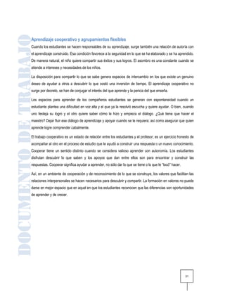 Aprendizaje cooperativo y agrupamientos flexibles
Cuando los estudiantes se hacen responsables de su aprendizaje, surge también una relación de autoría con
el aprendizaje construido. Esa condición favorece a la seguridad en lo que se ha elaborado y se ha aprendido.
De manera natural, el niño quiere compartir sus éxitos y sus logros. El asombro es una constante cuando se
atiende a intereses y necesidades de los niños.

La disposición para compartir lo que se sabe genera espacios de intercambio en los que existe un genuino
deseo de ayudar a otros a descubrir lo que costó una inversión de tiempo. El aprendizaje cooperativo no
surge por decreto, se han de conjugar el interés del que aprende y la pericia del que enseña.

Los espacios para aprender de los compañeros estudiantes se generan con espontaneidad cuando un
estudiante plantea una dificultad en voz alta y el que ya la resolvió escucha y quiere ayudar. O bien, cuando
uno festeja su logro y el otro quiere saber cómo le hizo y empieza el diálogo. ¿Qué tiene que hacer el
maestro? Dejar fluir ese diálogo de aprendizaje y apoyar cuando se le requiera; así como asegurar que quien
aprende logre comprender cabalmente.

El trabajo cooperativo es un estado de relación entre los estudiantes y el profesor; es un ejercicio honesto de
acompañar al otro en el proceso de estudio que le ayudó a construir una respuesta o un nuevo conocimiento.
Cooperar tiene un sentido distinto cuando se considera valioso aprender con autonomía. Los estudiantes
disfrutan descubrir lo que saben y los apoyos que dan entre ellos son para encontrar y construir las
respuestas. Cooperar significa ayudar a aprender, no sólo dar lo que se tiene o lo que le “tocó” hacer.

Así, en un ambiente de cooperación y de reconocimiento de lo que se construye, los valores que facilitan las
relaciones interpersonales se hacen necesarios para descubrir y compartir. La formación en valores no puede
darse en mejor espacio que en aquel en que los estudiantes reconocen que las diferencias son oportunidades
de aprender y de crecer.




                                                                                                          31
 
