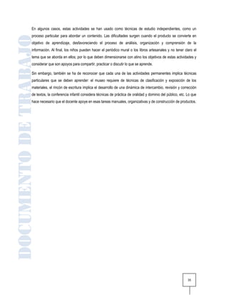 En algunos casos, estas actividades se han usado como técnicas de estudio independientes, como un
proceso particular para abordar un contenido. Las dificultades surgen cuando el producto se convierte en
objetivo de aprendizaje, desfavoreciendo el proceso de análisis, organización y comprensión de la
información. Al final, los niños pueden hacer el periódico mural o los libros artesanales y no tener claro el
tema que se aborda en ellos; por lo que deben dimensionarse con atino los objetivos de estas actividades y
considerar que son apoyos para compartir, practicar o discutir lo que se aprende.

Sin embargo, también se ha de reconocer que cada una de las actividades permanentes implica técnicas
particulares que se deben aprender: el museo requiere de técnicas de clasificación y exposición de los
materiales, el rincón de escritura implica el desarrollo de una dinámica de intercambio, revisión y corrección
de textos, la conferencia infantil considera técnicas de práctica de oralidad y dominio del público, etc. Lo que
hace necesario que el docente apoye en esas tareas manuales, organizativas y de construcción de productos.




                                                                                                          35
 