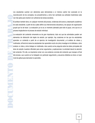 Los estudiantes cuentan con elementos para demostrarse a sí mismos cuánto han avanzado en la
reconstrucción de los conceptos, los procedimientos y cómo han cambiado sus actitudes haciéndose cada
vez más aptos para resolver con suficiencia las tareas escolares.

El profesor también tiene, en cualquier momento del proceso, evidencias del avance y desempeño académico
de cada estudiante; a partir de las cuales define sus intervenciones educativas y los apoyos de organización
grupal que ha de hacer. La evaluación ya no es un momento planeado para todo el grupo, sino que es un
proceso longitudinal en el proceso de estudio individual.

La evaluación del contenido remanente es de gran importancia, toda vez que las actividades pueden ser
elementos de distracción del objeto de estudio; por ejemplo, hay ocasiones en las que los estudiantes
aprenden un contenido a partir de un ejercicio de investigación documental y el análisis de videos y
multimedia; al final de la tarea los estudiantes han aprendido mucho de cómo investigar en la biblioteca, cómo
analizar un video y cómo trabajar en multimedia, más cuando se les pregunta sobre los datos principales del
tema de estudio muestran dificultad para armar argumentos y explicaciones: la actividad desvió la atención
del contenido. Por ello, es importante contar con una evidencia concreta del contenido que manejan al final
del proceso, que cuando se ha trabajado con particular seguimiento y secuencia didáctica se tiene un buen
nivel de aptitud para demostrar lo aprendido.




                                                                                                        39
 