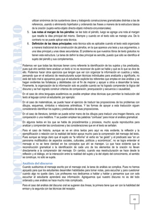 utilizar sinónimos de los sustantivos clave y trabajando construcciones gramaticales distintas a las de
       referencia, usando o eliminando hipérbaton y ordenando las frases a manera de la estructura básica
       de la oración (sujeto-verbo-objeto directo-objeto indirecto-circunstanciales)
    5. Las notas al margen de los párrafos: se lee todo el párrafo, luego se agrega una nota al margen
       que resalte la idea principal del mismo. Siempre y cuando en el texto sólo se maneje una. De lo
       contrario no se puede aplicar esta técnica.
    6. Definición de las ideas principales: esta técnica sólo es aplicable cuando el texto está organizado
       a manera tradicional de la construcción de párrafos, en la que aparece una tesis y sus argumentos, o
       una idea principal y unas ideas secundarias. El problema es que nuestros libros de texto gratuitos no
       tienen esta estructura. La tarea de definir la idea principal es sencilla, puesto que sólo se identifica el
       sujeto del párrafo y sus complementos.

Podemos ver que todas las técnicas tienen como referente la identificación de los sujetos y los predicados,
pues qué otro sentido tiene analizar un texto si no es reconocer de quién se habla y qué es lo que se dice de
ello. Podemos hacer otros ejercicios que tengan que ver con organizar la información en cuadros y redes,
pensando que en el esfuerzo de reestructurarla surjan técnicas individuales para analizarla y significarla, no
está del todo mal si apoyamos para que el estudiante explicite los referentes que emplea en ese análisis y se
hagan evidentes las fortalezas y debilidades con el fin de mejorar y apoyar a otros a desarrollar la tarea.
Finamente, la organización de la información solo es posible cuando se ha logrado comprender la lógica del
discurso y se han logrado construir criterios de comparación, jerarquización y secuencia o causalidad.
En el caso de otros lenguajes académicos es posible emplear otras técnicas que permitan la traducción del
texto al leguaje común al estudiante; por ejemplo:
En el caso de matemáticas, se puede hacer el ejercicio de traducir las proposiciones de los problemas con
dibujos, esquemas, símbolos o relaciones aritméticas. Y las formas de apoyar a esta traducción siguen
considerando identificar los sujetos y predicados de esas proposiciones.
En el caso de literatura, también se puede echar mano de los dibujos para traducir una imagen literaria, una
comparación o una metáfora. Y se pueden emplear las palabras “confusas” para iniciar el análisis gramatical.
En algunos textos en los que se habla de procedimientos y procesos, mucho ayuda reproducirlos para
analizar y comprender las conclusiones y las consideraciones que en el texto se señalan.
Para el caso de historia, aunque se ve en otros textos pero aquí es más evidente, la reflexión y la
ejemplificación o relación con la realidad del lector apoya mucho para la comprensión del mensaje del texto.
Pues aunque se tenga claro que el sujeto es “la reforma” el verbo es “se gestó” y el predicado sea “en un
panorama multifacético de aspectos sociales, culturales, políticos y económicos”, no se logra entender el
mensaje si no se tiene claridad en los conceptos que ahí se manejan. Lo que hace evidente que la
reconstrucción gramatical o la identificación de cada uno de los elementos de la oración no llevan
directamente a la comprensión del mensaje. En cambio, cuando esa reestructuración se hace desde la
reflexión y el diálogo, en la interacción entre la realidad del sujeto y la del objeto del conocimiento, el sentido
se construye, no sólo se sujeta.

Análisis del discurso
Cuando sustituimos el mensaje escrito por el mensaje oral, la tarea de análisis se complica. Pues no hemos
apoyado para que los estudiantes desarrollen habilidades para tomar notas, para escuchar y para cuestionar
cuando algo no quede claro. Los profesores nos dedicamos a hablar y hablar y pensamos que con solo
escuchar el estudiante aprenderá esa información. Agreguemos que nuestro discurso no es del todo
ordenado y ese análisis se hace mucho más complicado.
Para el caso del análisis del discurso oral se sugieren dos líneas, la primera tiene que ver con la habilidad del
emisor y la segunda con las técnicas del receptor.


                                                                                                            43
 