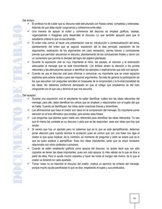 Del emisor:
     El profesor ha de cuidar que su discurso esté estructurado con frases cortas, completas y ordenadas.
        Además de que debe existir congruencia y coherencia entre ellas.
     Una manera de apoyar al orden y coherencia del discurso es emplear gráficos, tarjetas,
        organizadores o imágenes para desarrollar el discurso. Lo que también apoyará para que el
        estudiante ordene lo que va escuchando.
     El orden más común al hacer una presentación oral es: introducción o contextualización del tema,
        planteamiento del orden que se seguirá, exposición del la idea principal, exposición de los
        argumentos, explicación de los argumentos (en caso necesario), cierres breves o conclusiones
        previas que permitan secuenciar el discurso, planteamiento de las conclusiones finales y cierre con
        un comentario que permita la claridad del logro del objetivo planteado.
     Durante la exposición oral es muy importante el ritmo, las pausas, el volumen y la entonación
        adecuadas al mensaje que se está transmitiendo. Los énfasis atraen la atención a los puntos
        relevantes y las atenuaciones apoyan a identificar los ejemplos o explicaciones que solo son apoyos.
     Cuando se usa el discurso oral para informar o comunicar, es importante que se creen espacios
        explícitos para aclarar dudas o para dar mayores argumentos. Se trata de generar la participación de
        los que escuchan con preguntas sencillas en búsqueda de la reciprocidad o la bi-direccionalidad de
        las ideas. No debemos confiarnos demasiado en que el código que empleamos es del todo
        congruente con el que usa y domina el que nos escucha.

Del receptor:
      Durante una exposición oral el estudiante ha saber identificar cuáles son las ideas relevantes del
        mensaje, para ello, debe identificar los verbos que se emplean y relacionarlos con el sujeto del que
        se habla. Cuando se identifiquen, las notas serán oraciones breves y bimembres.
      Las afirmaciones que hace el orador son clave en la comprensión del mensaje. Es importante poner
        atención en el tono afirmativo que emplea, para anotar esas frases.
      Las preguntas que plantea quien habla son referentes para identificar las ideas relevantes. Ya sea
        que él mismo las conteste en su discurso o pida que se las respondan, esas son ideas que hay que
        anotar.
      Si vemos que hay un ejemplo pero no sabemos qué es lo que se está ejemplificando, debemos
        poner atención para cuando termine la acotación pues es común que con una frase nos diga el
        orador lo que quiso explicar; de lo contrario, es momento de preguntar y pedir se aclare qué es lo
        que se quiso explicar o ejemplificar. Esas son ideas importantes, tanto que se creyó necesario
        relacionarlo con otros contextos o procesos.
      Cuando se están empleando gráficos como apoyos del discurso, no quiere decir que con sólo
        copiarlos se tienen las ideas importantes, pues son solo apoyos, lo más valioso es lo que se dice a
        partir de ellos. Pero si ayuda mucho copiarlos y hacer las notas al margen del mismo, de lo que el
        orador va diciendo en cada apartado.
      Tomar notas no es trascribir el discurso del orador, implica un ejercicio de síntesis del mensaje,
        porque mucho ayuda parafrasear lo que se dice, respetando el sujeto y sus predicados.




                                                                                                      44
 