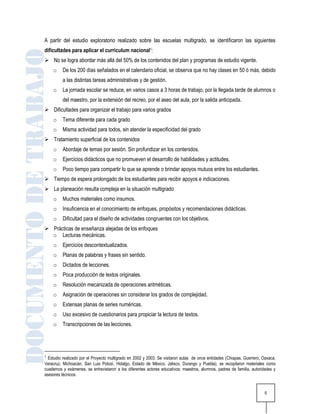 A partir del estudio exploratorio realizado sobre las escuelas multigrado, se identificaron las siguientes
dificultades para aplicar el curriculum nacional1:
 No se logra abordar más allá del 50% de los contenidos del plan y programas de estudio vigente.
    o    De los 200 días señalados en el calendario oficial, se observa que no hay clases en 50 ó más, debido
         a las distintas tareas administrativas y de gestión.
    o    La jornada escolar se reduce, en varios casos a 3 horas de trabajo, por la llegada tarde de alumnos o
         del maestro, por la extensión del recreo, por el aseo del aula, por la salida anticipada.
 Dificultades para organizar el trabajo para varios grados
    o    Tema diferente para cada grado
    o    Misma actividad para todos, sin atender la especificidad del grado
 Tratamiento superficial de los contenidos
    o    Abordaje de temas por sesión. Sin profundizar en los contenidos.
    o    Ejercicios didácticos que no promueven el desarrollo de habilidades y actitudes.
    o    Poco tiempo para compartir lo que se aprende o brindar apoyos mutuos entre los estudiantes.
 Tiempo de espera prolongado de los estudiantes para recibir apoyos e indicaciones.
 La planeación resulta compleja en la situación multigrado
    o    Muchos materiales como insumos.
    o    Insuficiencia en el conocimiento de enfoques, propósitos y recomendaciones didácticas.
    o    Dificultad para el diseño de actividades congruentes con los objetivos.
 Prácticas de enseñanza alejadas de los enfoques
  o Lecturas mecánicas.
    o    Ejercicios descontextualizados.
    o    Planas de palabras y frases sin sentido.
    o    Dictados de lecciones.
    o    Poca producción de textos originales.
    o    Resolución mecanizada de operaciones aritméticas.
    o    Asignación de operaciones sin considerar los grados de complejidad.
    o    Extensas planas de series numéricas.
    o    Uso excesivo de cuestionarios para propiciar la lectura de textos.
    o    Transcripciones de las lecciones.




1 Estudio realizado por el Proyecto multigrado en 2002 y 2003. Se visitaron aulas de once entidades (Chiapas, Guerrero, Oaxaca,
Veracruz, Michoacán, San Luis Potosí, Hidalgo, Estado de México, Jalisco, Durango y Puebla); se recopilaron materiales como
cuadernos y exámenes, se entrevistaron a los diferentes actores educativos: maestros, alumnos, padres de familia, autoridades y
asesores técnicos.


                                                                                                                        5
 