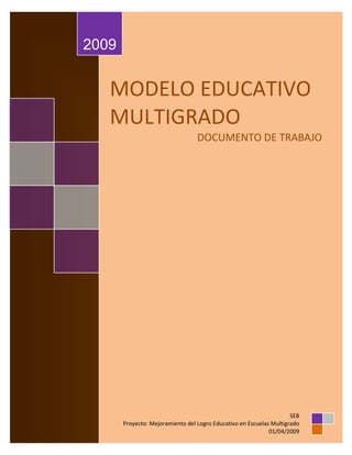 2009


   MODELO EDUCATIVO
   MULTIGRADO
                                  DOCUMENTO DE TRABAJO




                                                                     SEB
       Proyecto: Mejoramiento del Logro Educativo en Escuelas Multigrado
                                                             01/04/2009
 