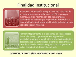 Finalidad Institucional
Promover la formación integral humano cristiano de
las educandas que se relacione con Dios, consigo
mismas, con los hermanos y con la naturaleza,
cultivando los valores que le permitan desarrollar su
personalidad contribuyendo al fortalecimiento de una
sociedad justa y fraterna.
Formar integralmente a la educanda en los aspectos
físico, afectivo y cognitivo para el logro de su
identidad personal y social, ejerciendo la ciudadanía y
desarrollando las actividades laborales, económicas y
científicas que le permitan organizar su proyecto de
vida y contribuir al desarrollo del país.
VIGENCIA DE CINCO AÑOS - PROPUESTA 2013 - 2017
 