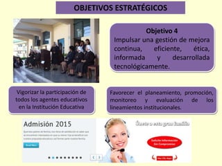 Objetivo 4
Impulsar una gestión de mejora
continua, eficiente, ética,
informada y desarrollada
tecnológicamente.
Vigorizar la participación de
todos los agentes educativos
en la Institución Educativa
Favorecer el planeamiento, promoción,
monitoreo y evaluación de los
lineamientos institucionales.
OBJETIVOS ESTRATÉGICOS
 