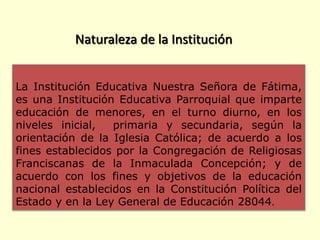 La Institución Educativa Nuestra Señora de Fátima,
es una Institución Educativa Parroquial que imparte
educación de menores, en el turno diurno, en los
niveles inicial, primaria y secundaria, según la
orientación de la Iglesia Católica; de acuerdo a los
fines establecidos por la Congregación de Religiosas
Franciscanas de la Inmaculada Concepción; y de
acuerdo con los fines y objetivos de la educación
nacional establecidos en la Constitución Política del
Estado y en la Ley General de Educación 28044.
Naturaleza de la Institución
 
