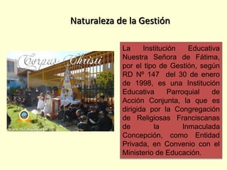 La Institución Educativa
Nuestra Señora de Fátima,
por el tipo de Gestión, según
RD Nº 147 del 30 de enero
de 1998, es una Institución
Educativa Parroquial de
Acción Conjunta, la que es
dirigida por la Congregación
de Religiosas Franciscanas
de la Inmaculada
Concepción, como Entidad
Privada, en Convenio con el
Ministerio de Educación.
Naturaleza de la Gestión
 