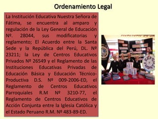 La Institución Educativa Nuestra Señora de
Fátima, se encuentra al amparo y
regulación de la Ley General de Educación
Nº. 28044, sus modificatorias y
reglamento; El Acuerdo entre la Santa
Sede y la República del Perú, DL. Nº
23211; la Ley de Centros Educativos
Privados Nº 26549 y el Reglamento de las
Instituciones Educativas Privadas de
Educación Básica y Educación Técnico-
Productiva D.S. Nº 009-2006-ED, el
Reglamento de Centros Educativos
Parroquiales R.M Nº 3210-77, el
Reglamento de Centros Educativos de
Acción Conjunta entre la Iglesia Católica y
el Estado Peruano R.M. Nº 483-89-ED.
Ordenamiento Legal
 