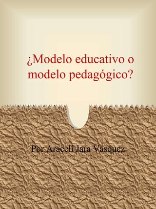 ¿Modelo educativo o
modelo pedagógico?
Por Araceli Jara Vásquez
 