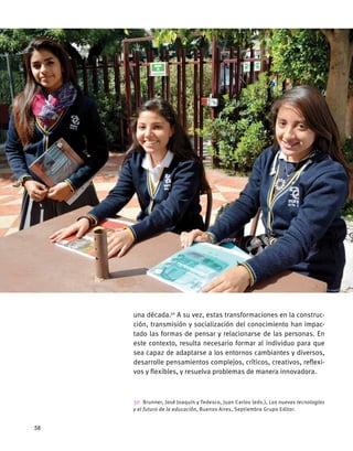 una década.30
A su vez, estas transformaciones en la construc-
ción, transmisión y socialización del conocimiento han impac-
tado las formas de pensar y relacionarse de las personas. En
este contexto, resulta necesario formar al individuo para que
sea capaz de adaptarse a los entornos cambiantes y diversos,
desarrolle pensamientos complejos, críticos, creativos, reflexi-
vos y flexibles, y resuelva problemas de manera innovadora.
30  Brunner, José Joaquín y Tedesco, Juan Carlos (eds.), Las nuevas tecnologías
y el futuro de la educación, Buenos Aires, Septiembre Grupo Editor.
58
 