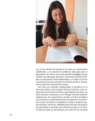 nua, el uso efectivo del tiempo en las aulas con interacciones
significativas, y la creación de ambientes adecuados para el
aprendizaje. Por último, esta nueva gestión pedagógica busca
fortalecer los liderazgos directivos, las prácticas docentes flexi-
bles, la participación social responsable, y un mejor uso de los
recursos de la escuela, con base en principios de ética, transpa-
rencia, eficiencia y rendición de cuentas.
Para ello, una condición indispensable es fortalecer en la
educación básica a los Consejos Técnicos Escolares, como un
espacio de construcción colectiva y aprendizaje entre pares. En
ellos, docentes y directivos, en un diálogo horizontal planean,
implementan, dan seguimiento y evalúan una Ruta de Mejora
que se enfoca en el aprendizaje de los estudiantes y la conviven-
cia escolar, con énfasis en aquéllos en rezago y riesgo de que-
dar excluidos. Asimismo, el Modelo promueve que este espacio
de aprendizaje se extienda más allá de la escuela, en la cons-
trucción de redes de aprendizaje, por medio de los Consejos
100
 