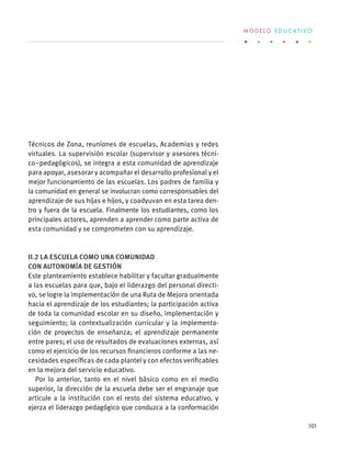 Técnicos de Zona, reuniones de escuelas, Academias y redes
virtuales. La supervisión escolar (supervisor y asesores técni-
co–pedagógicos), se integra a esta comunidad de aprendizaje
para apoyar, asesorar y acompañar el desarrollo profesional y el
mejor funcionamiento de las escuelas. Los padres de familia y
la comunidad en general se involucran como corresponsables del
aprendizaje de sus hijas e hijos, y coadyuvan en esta tarea den-
tro y fuera de la escuela. Finalmente los estudiantes, como los
principales actores, aprenden a aprender como parte activa de
esta comunidad y se comprometen con su aprendizaje.
II.2 La escuela como una comunidad
con autonomía de gestión
Este planteamiento establece habilitar y facultar gradualmente
a las escuelas para que, bajo el liderazgo del personal directi-
vo, se logre la implementación de una Ruta de Mejora orientada
hacia el aprendizaje de los estudiantes; la participación activa
de toda la comunidad escolar en su diseño, implementación y
seguimiento; la contextualización curricular y la implementa-
ción de proyectos de enseñanza; el aprendizaje permanente
entre pares; el uso de resultados de evaluaciones externas, así
como el ejercicio de los recursos financieros conforme a las ne-
cesidades específicas de cada plantel y con efectos verificables
en la mejora del servicio educativo.
Por lo anterior, tanto en el nivel básico como en el medio
superior, la dirección de la escuela debe ser el engranaje que
articule a la institución con el resto del sistema educativo, y
ejerza el liderazgo pedagógico que conduzca a la conformación
M O D E L O E D U C A T I V O
101
 
