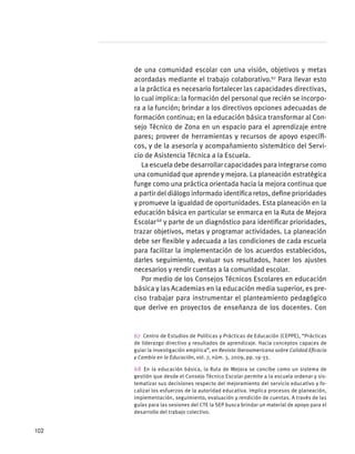 de una comunidad escolar con una visión, objetivos y metas
acordadas mediante el trabajo colaborativo.67
Para llevar esto
a la práctica es necesario fortalecer las capacidades directivas,
lo cual implica: la formación del personal que recién se incorpo-
ra a la función; brindar a los directivos opciones adecuadas de
formación continua; en la educación básica transformar al Con-
sejo Técnico de Zona en un espacio para el aprendizaje entre
pares; proveer de herramientas y recursos de apoyo específi-
cos, y de la asesoría y acompañamiento sistemático del Servi-
cio de Asistencia Técnica a la Escuela.
La escuela debe desarrollar capacidades para integrarse como
una comunidad que aprende y mejora. La planeación estratégica
funge como una práctica orientada hacia la mejora continua que
a partir del diálogo informado identifica retos, define prioridades
y promueve la igualdad de oportunidades. Esta planeación en la
educación básica en particular se enmarca en la Ruta de Mejora
Escolar 68
y parte de un diagnóstico para identificar prioridades,
trazar objetivos, metas y programar actividades. La planeación
debe ser flexible y adecuada a las condiciones de cada escuela
para facilitar la implementación de los acuerdos establecidos,
darles seguimiento, evaluar sus resultados, hacer los ajustes
necesarios y rendir cuentas a la comunidad escolar.
Por medio de los Consejos Técnicos Escolares en educación
básica y las Academias en la educación media superior, es pre-
ciso trabajar para instrumentar el planteamiento pedagógico
que derive en proyectos de enseñanza de los docentes. Con
67  Centro de Estudios de Políticas y Prácticas de Educación (CEPPE), “Prácticas
de liderazgo directivo y resultados de aprendizaje. Hacia conceptos capaces de
guiar la investigación empírica”, en Revista Iberoamericana sobre Calidad Eficacia
y Cambio en la Educación, vol. 7, núm. 3, 2009, pp. 19-33.
68 En la educación básica, la Ruta de Mejora se concibe como un sistema de
gestión que desde el Consejo Técnico Escolar permite a la escuela ordenar y sis-
tematizar sus decisiones respecto del mejoramiento del servicio educativo y fo-
calizar los esfuerzos de la autoridad educativa. Implica procesos de planeación,
implementación, seguimiento, evaluación y rendición de cuentas. A través de las
guías para las sesiones del CTE la SEP busca brindar un material de apoyo para el
desarrollo del trabajo colectivo.
102
 