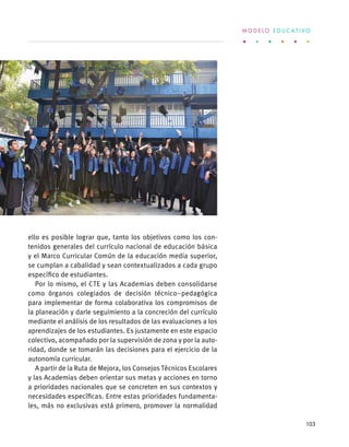 ello es posible lograr que, tanto los objetivos como los con-
tenidos generales del currículo nacional de educación básica
y el Marco Curricular Común de la educación media superior,
se cumplan a cabalidad y sean contextualizados a cada grupo
específico de estudiantes.
Por lo mismo, el CTE y las Academias deben consolidarse
como órganos colegiados de decisión técnico–pedagógica
para implementar de forma colaborativa los compromisos de
la planeación y darle seguimiento a la concreción del currículo
mediante el análisis de los resultados de las evaluaciones a los
aprendizajes de los estudiantes. Es justamente en este espacio
colectivo, acompañado por la supervisión de zona y por la auto-
ridad, donde se tomarán las decisiones para el ejercicio de la
autonomía curricular.
A partir de la Ruta de Mejora, los Consejos Técnicos Escolares
y las Academias deben orientar sus metas y acciones en torno
a prioridades nacionales que se concreten en sus contextos y
necesidades específicas. Entre estas prioridades fundamenta-
les, más no exclusivas está primero, promover la normalidad
M O D E L O E D U C A T I V O
103
 